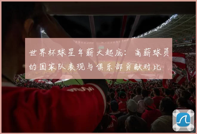 世界杯球星年薪大起底:高薪球员的国家队表现与俱乐部贡献对比