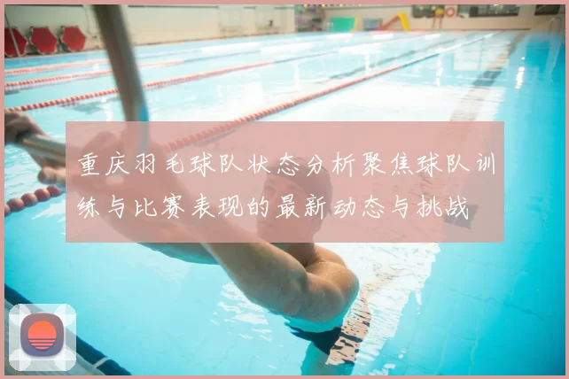 重庆羽毛球队状态分析聚焦球队训练与比赛表现的最新动态与挑战