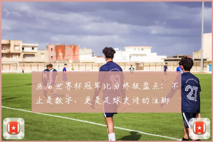 历届世界杯冠军比分终极盘点：不止是数字，更是足球史诗的注脚