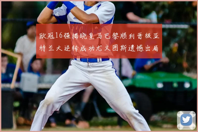 欧冠16强揭晓皇马巴黎顺利晋级亚特兰大逆转成功尤文图斯遗憾出局