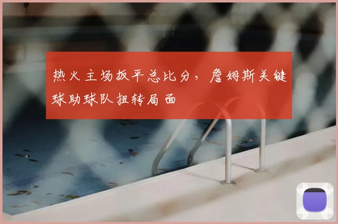 热火主场扳平总比分，詹姆斯关键球助球队扭转局面