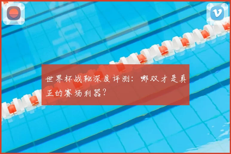 世界杯战靴深度评测:哪双才是真正的赛场利器?