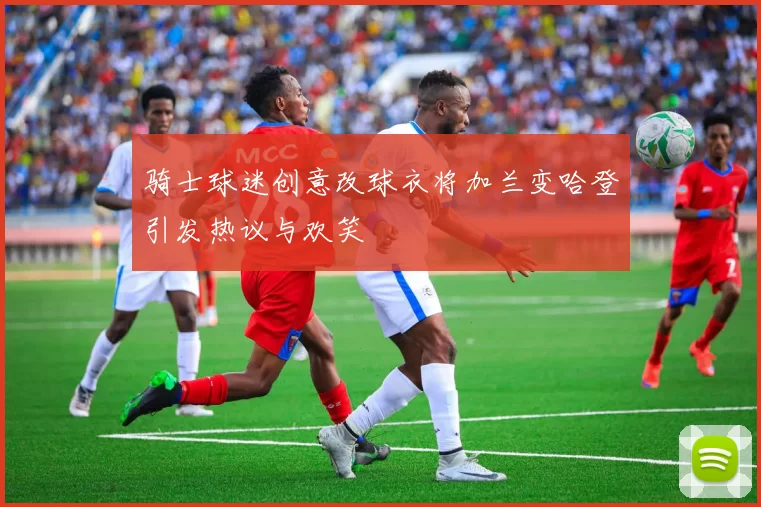 骑士球迷创意改球衣将加兰变哈登引发热议与欢笑