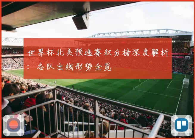 世界杯北美预选赛积分榜深度解析：各队出线形势全览