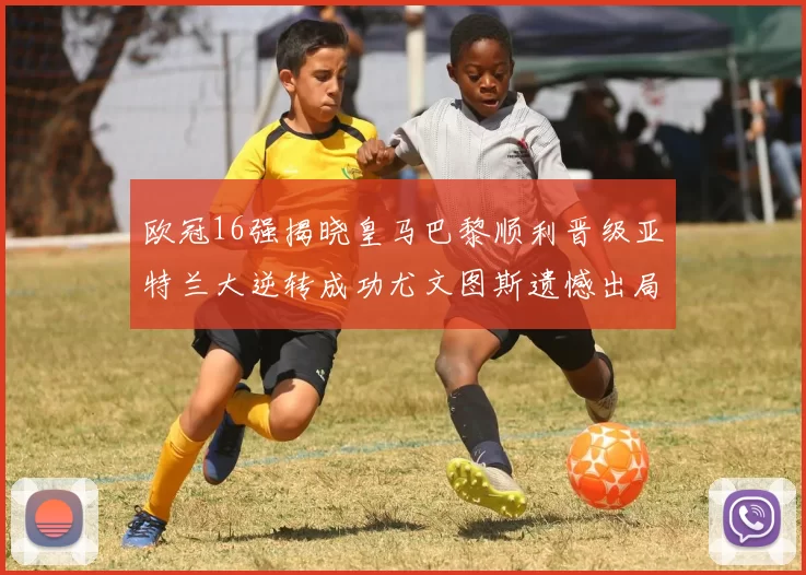 欧冠16强揭晓皇马巴黎顺利晋级亚特兰大逆转成功尤文图斯遗憾出局