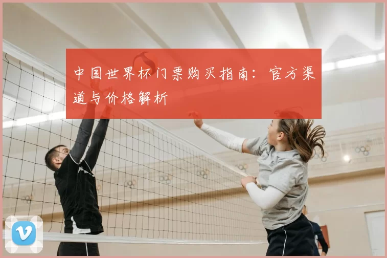 中国世界杯门票购买指南:官方渠道与价格解析