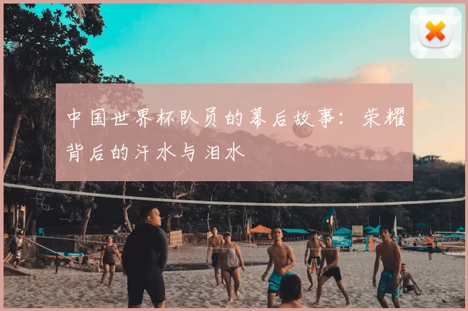 中国世界杯队员的幕后故事:荣耀背后的汗水与泪水