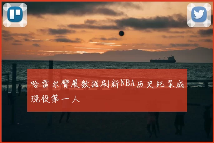 哈雷尔臂展数据刷新NBA历史纪录成现役第一人
