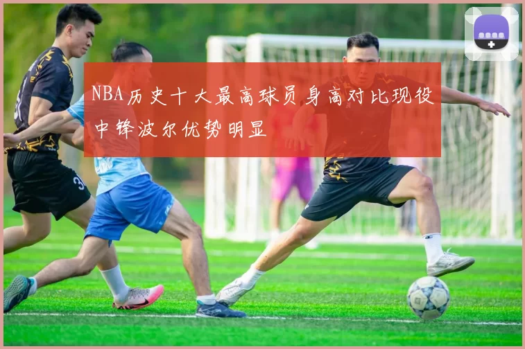NBA历史十大最高球员身高对比现役中锋波尔优势明显