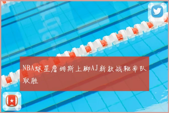NBA球星詹姆斯上脚AJ新款战靴率队取胜