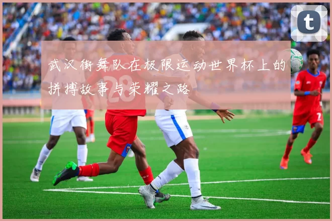 武汉街舞队在极限运动世界杯上的拼搏故事与荣耀之路