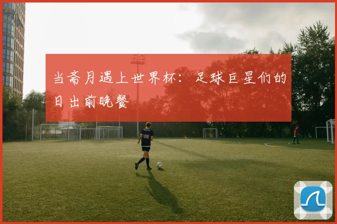 当斋月遇上世界杯:足球巨星们的日出前晚餐