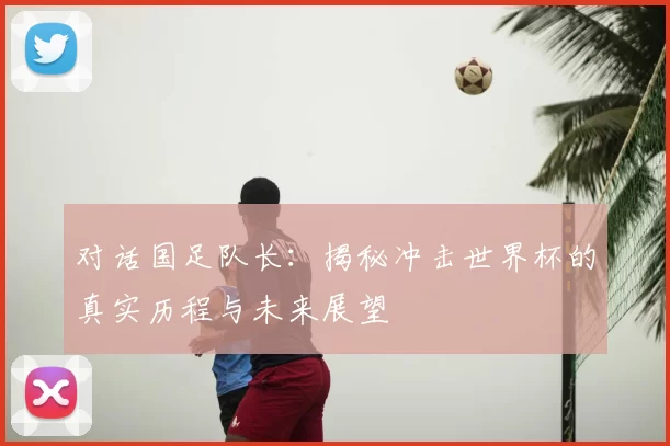 对话国足队长：揭秘冲击世界杯的真实历程与未来展望