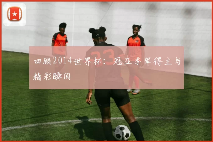 回顾2014世界杯：冠亚季军得主与精彩瞬间