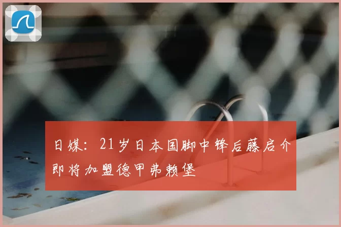 日媒：21岁日本国脚中锋后藤启介即将加盟德甲弗赖堡