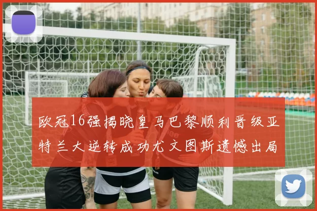 欧冠16强揭晓皇马巴黎顺利晋级亚特兰大逆转成功尤文图斯遗憾出局