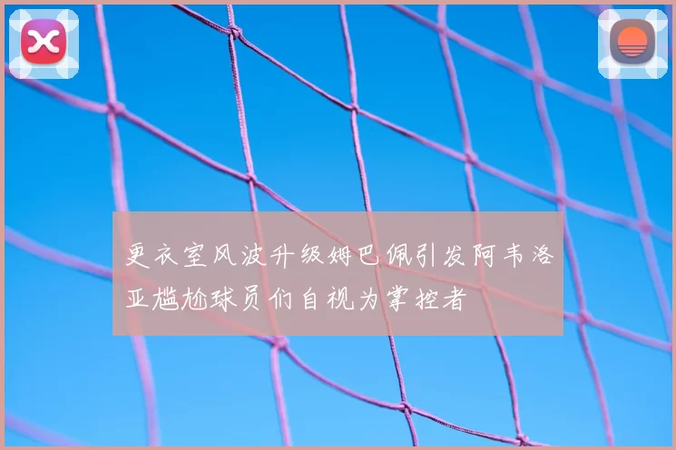 更衣室风波升级姆巴佩引发阿韦洛亚尴尬球员们自视为掌控者