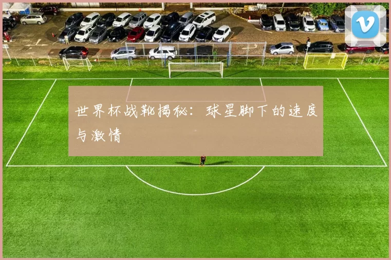 世界杯战靴揭秘:球星脚下的速度与激情