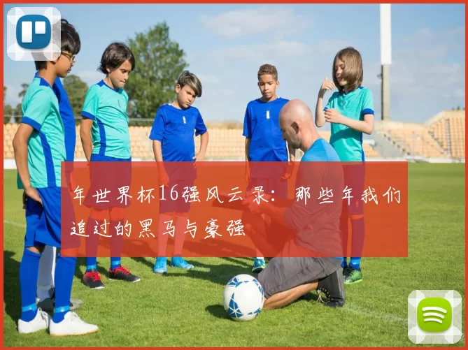 年世界杯16强风云录:那些年我们追过的黑马与豪强