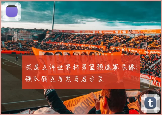 深度点评世界杯男篮预选赛录像：强队弱点与黑马启示录