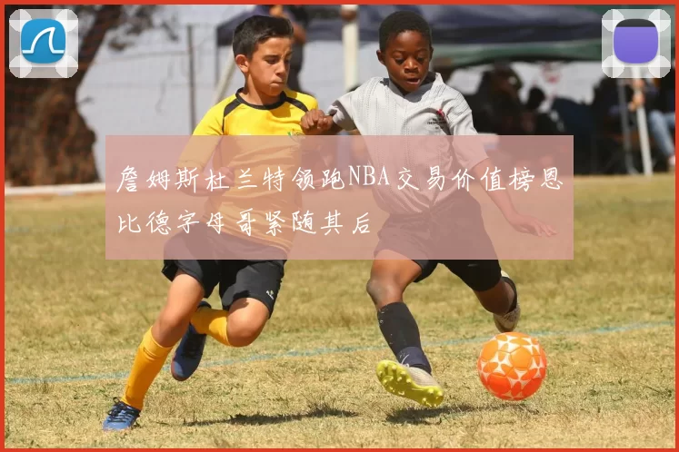 詹姆斯杜兰特领跑NBA交易价值榜恩比德字母哥紧随其后