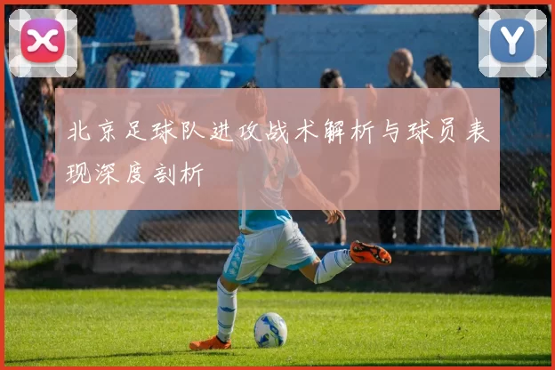北京足球队进攻战术解析与球员表现深度剖析