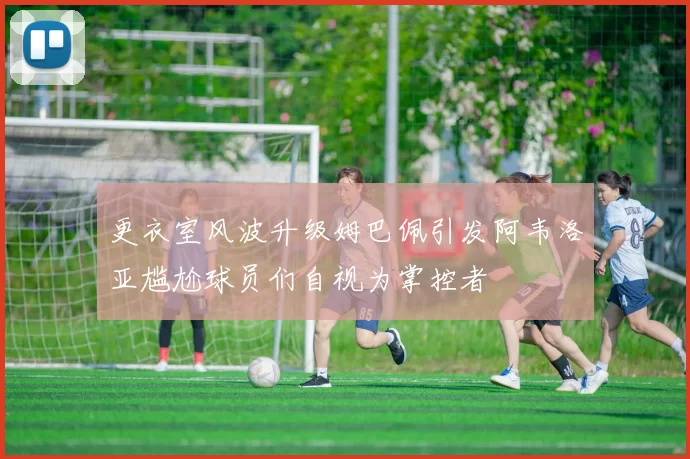 更衣室风波升级姆巴佩引发阿韦洛亚尴尬球员们自视为掌控者