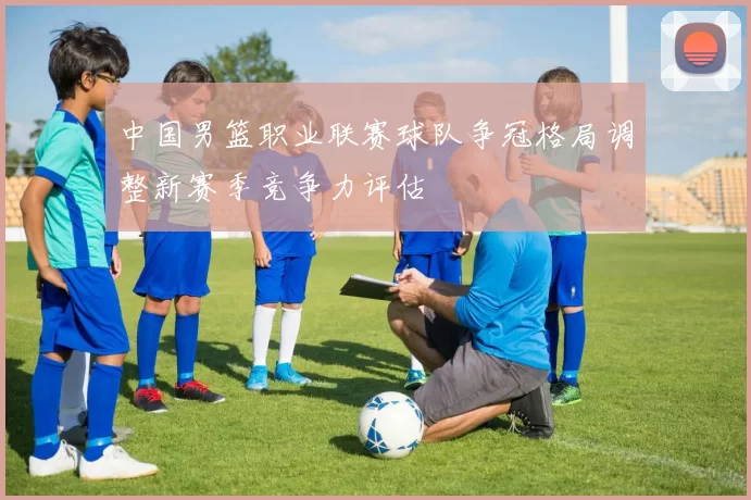中国男篮职业联赛球队争冠格局调整新赛季竞争力评估