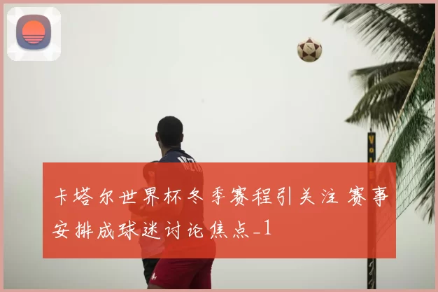 卡塔尔世界杯冬季赛程引关注 赛事安排成球迷讨论焦点_1