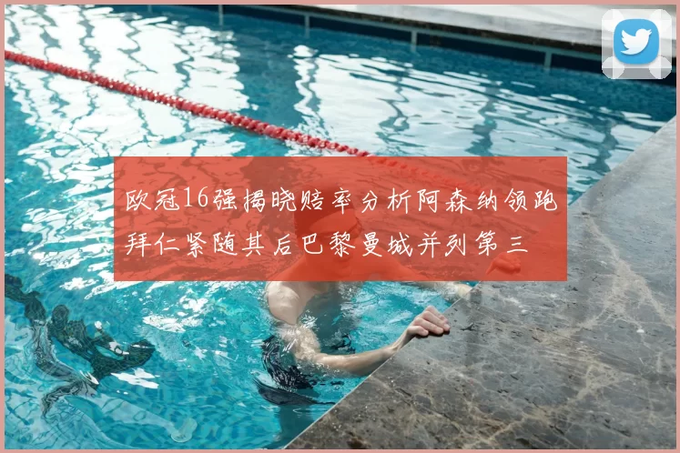 欧冠16强揭晓赔率分析阿森纳领跑拜仁紧随其后巴黎曼城并列第三