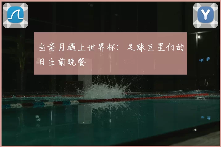 当斋月遇上世界杯:足球巨星们的日出前晚餐