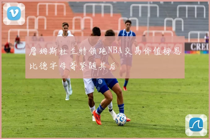 詹姆斯杜兰特领跑NBA交易价值榜恩比德字母哥紧随其后
