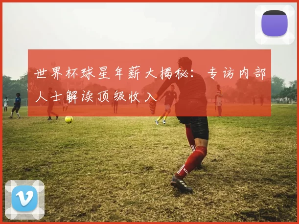 世界杯球星年薪大揭秘:专访内部人士解读顶级收入