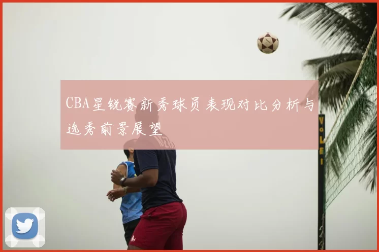 CBA星锐赛新秀球员表现对比分析与选秀前景展望
