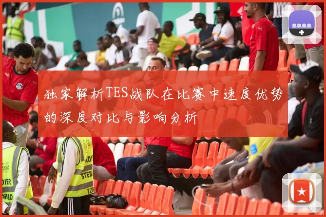 独家解析TES战队在比赛中速度优势的深度对比与影响分析