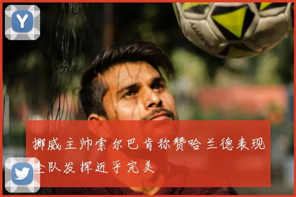 挪威主帅索尔巴肯称赞哈兰德表现全队发挥近乎完美