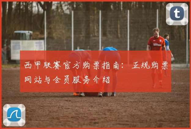 西甲联赛官方购票指南：正规购票网站与会员服务介绍