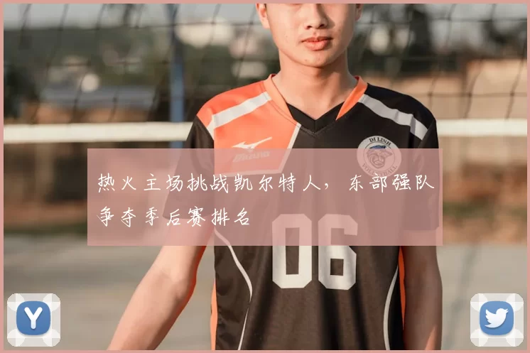 热火主场挑战凯尔特人，东部强队争夺季后赛排名