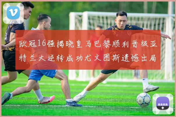 欧冠16强揭晓皇马巴黎顺利晋级亚特兰大逆转成功尤文图斯遗憾出局