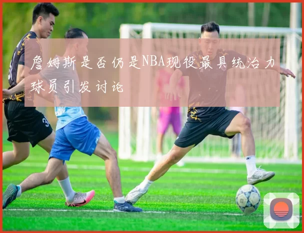 詹姆斯是否仍是NBA现役最具统治力球员引发讨论