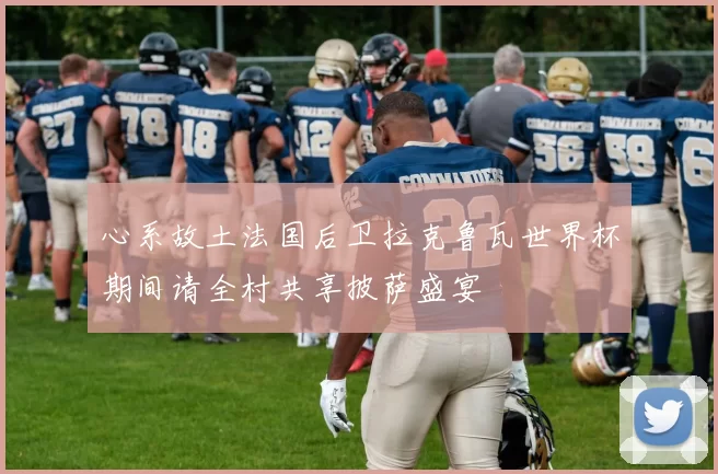心系故土法国后卫拉克鲁瓦世界杯期间请全村共享披萨盛宴