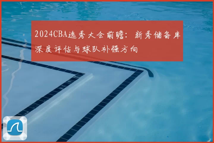 2024CBA选秀大会前瞻：新秀储备库深度评估与球队补强方向
