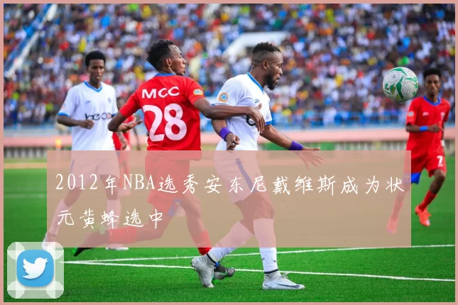 2012年NBA选秀安东尼戴维斯成为状元黄蜂选中