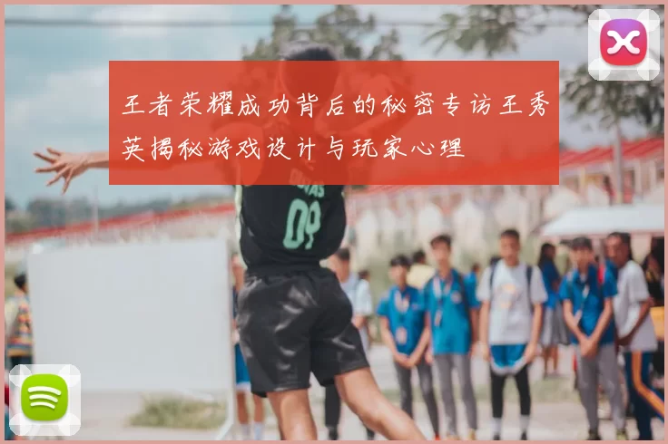 王者荣耀成功背后的秘密专访王秀英揭秘游戏设计与玩家心理