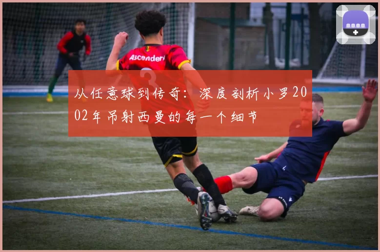 从任意球到传奇:深度剖析小罗2002年吊射西曼的每一个细节