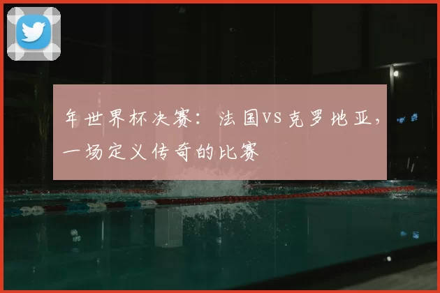 年世界杯决赛:法国vs克罗地亚,一场定义传奇的比赛