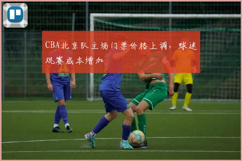 CBA北京队主场门票价格上调，球迷观赛成本增加