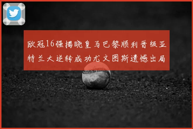 欧冠16强揭晓皇马巴黎顺利晋级亚特兰大逆转成功尤文图斯遗憾出局