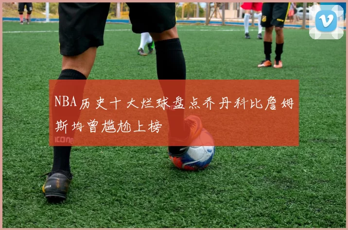 NBA历史十大烂球盘点乔丹科比詹姆斯均曾尴尬上榜