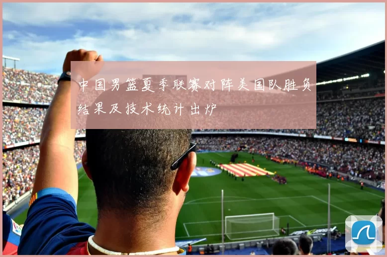 中国男篮夏季联赛对阵美国队胜负结果及技术统计出炉